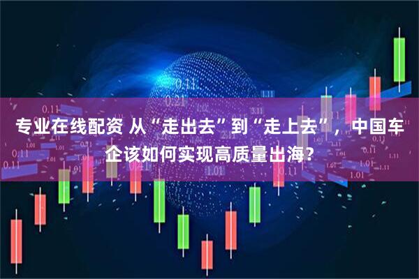 专业在线配资 从“走出去”到“走上去”，中国车企该如何实现高质量出海？