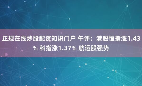 正规在线炒股配资知识门户 午评：港股恒指涨1.43% 科指涨1.37% 航运股强势