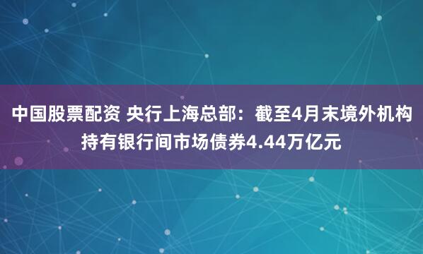 中国股票配资 央行上海总部：截至4月末境外机构持有银行间市场债券4.44万亿元