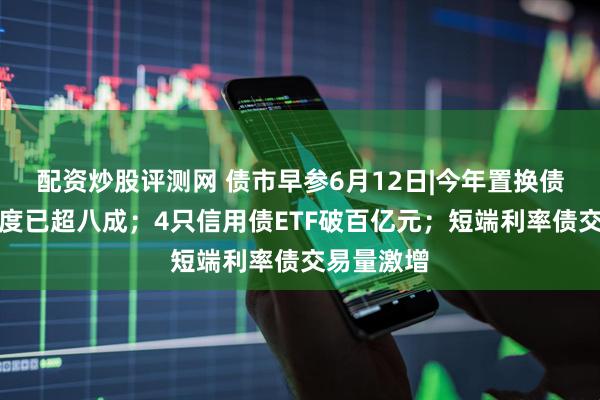 配资炒股评测网 债市早参6月12日|今年置换债券发行进度已超八成；4只信用债ETF破百亿元；短端利率债交易量激增