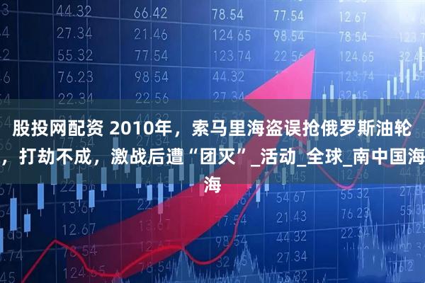 股投网配资 2010年，索马里海盗误抢俄罗斯油轮，打劫不成，激战后遭“团灭”_活动_全球_南中国海