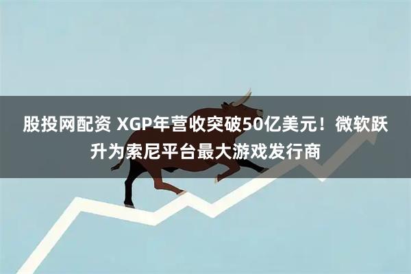 股投网配资 XGP年营收突破50亿美元！微软跃升为索尼平台最大游戏发行商