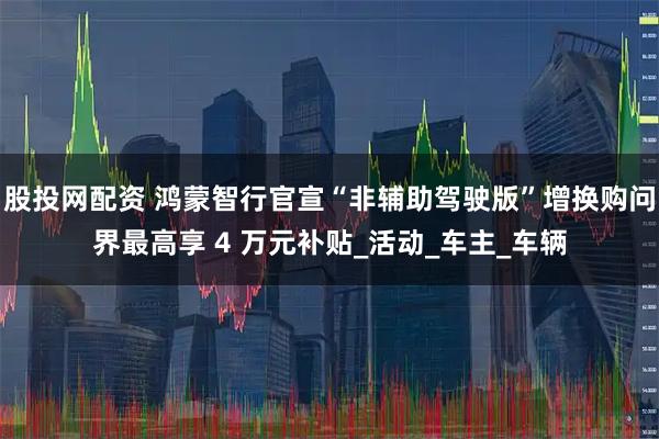 股投网配资 鸿蒙智行官宣“非辅助驾驶版”增换购问界最高享 4 万元补贴_活动_车主_车辆