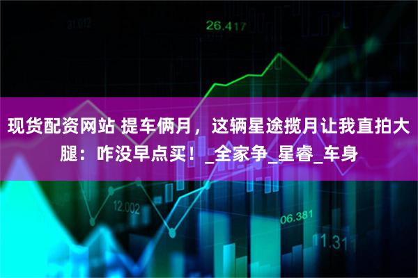 现货配资网站 提车俩月，这辆星途揽月让我直拍大腿：咋没早点买！_全家争_星睿_车身