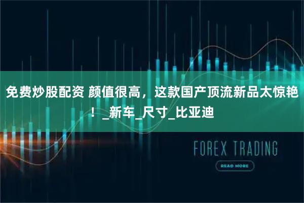 免费炒股配资 颜值很高，这款国产顶流新品太惊艳！_新车_尺寸_比亚迪