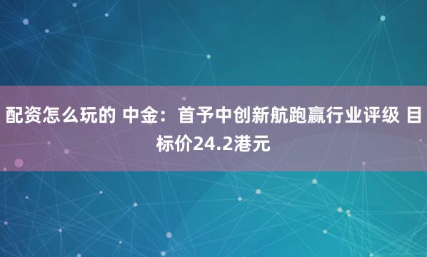 配资怎么玩的 中金：首予中创新航跑赢行业评级 目标价24.2港元