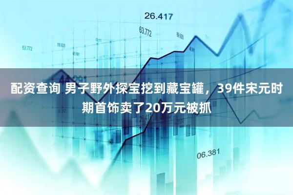配资查询 男子野外探宝挖到藏宝罐，39件宋元时期首饰卖了20万元被抓