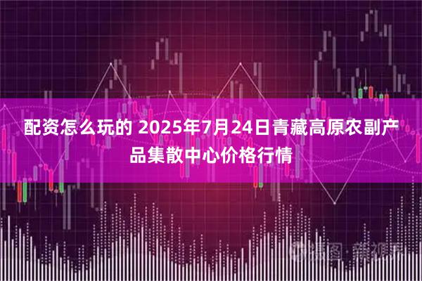 配资怎么玩的 2025年7月24日青藏高原农副产品集散中心价格行情