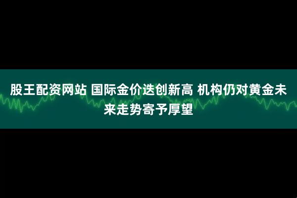股王配资网站 国际金价迭创新高 机构仍对黄金未来走势寄予厚望