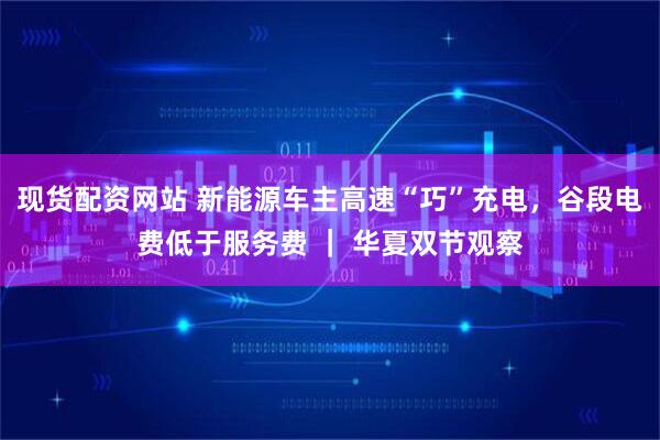现货配资网站 新能源车主高速“巧”充电，谷段电费低于服务费 ｜ 华夏双节观察